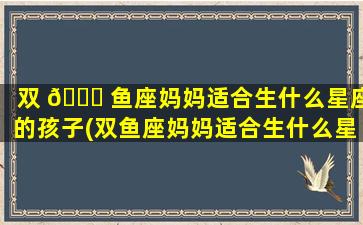 双 🐈 鱼座妈妈适合生什么星座的孩子(双鱼座妈妈适合生什么星座的孩子呢)